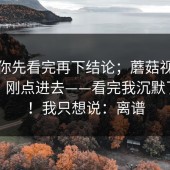 我劝你先看完再下结论；蘑菇视频电脑版：刚点进去——看完我沉默了三秒！我只想说：离谱
