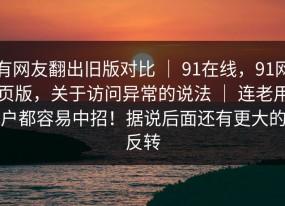 有网友翻出旧版对比 ｜ 91在线，91网页版，关于访问异常的说法 ｜ 连老用户都容易中招！据说后面还有更大的反转