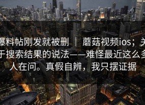 爆料帖刚发就被删 ｜ 蘑菇视频ios；关于搜索结果的说法——难怪最近这么多人在问。真假自辨，我只摆证据