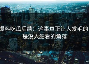 爆料吃瓜后续：这事真正让人发毛的，是没人细看的角落