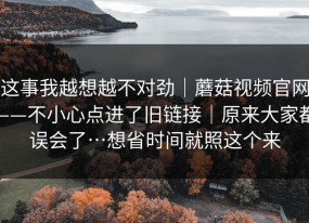 这事我越想越不对劲｜蘑菇视频官网——不小心点进了旧链接｜原来大家都误会了…想省时间就照这个来