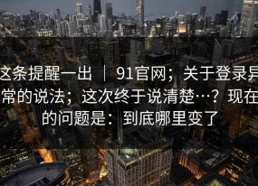 这条提醒一出 ｜ 91官网；关于登录异常的说法；这次终于说清楚…？现在的问题是：到底哪里变了