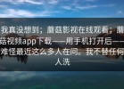 我真没想到；蘑菇影视在线观看；蘑菇视频app下载——用手机打开后——难怪最近这么多人在问。我不替任何人洗