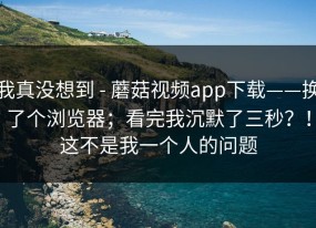 我真没想到 - 蘑菇视频app下载——换了个浏览器；看完我沉默了三秒？！这不是我一个人的问题