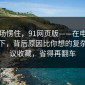 我当场愣住，91网页版——在电脑上试了下，背后原因比你想的复杂。建议收藏，省得再翻车