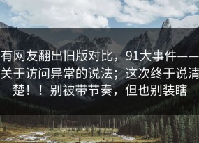 有网友翻出旧版对比，91大事件——关于访问异常的说法；这次终于说清楚！！别被带节奏，但也别装瞎