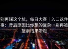 别再踩这个坑，每日大赛｜入口这件事：背后原因比你想的复杂…别再被搜索结果带跑