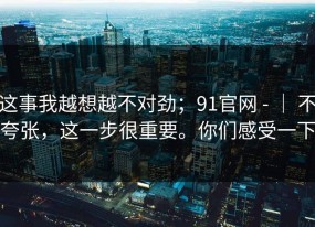 这事我越想越不对劲；91官网 - ｜ 不夸张，这一步很重要。你们感受一下