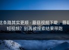 这条路其实更顺 - 蘑菇视频下载，蘑菇短视频？别再被搜索结果带跑