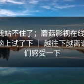 这次我站不住了；蘑菇影视在线观看；在电脑上试了下 ｜ 越往下越离谱…你们感受一下