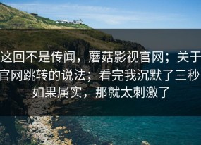 这回不是传闻，蘑菇影视官网；关于官网跳转的说法；看完我沉默了三秒！如果属实，那就太刺激了
