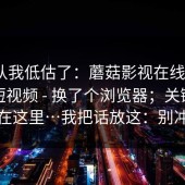 我承认我低估了：蘑菇影视在线观看｜蘑菇短视频 - 换了个浏览器；关键点居然在这里…我把话放这：别冲动