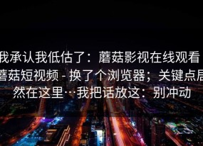 我承认我低估了：蘑菇影视在线观看｜蘑菇短视频 - 换了个浏览器；关键点居然在这里…我把话放这：别冲动
