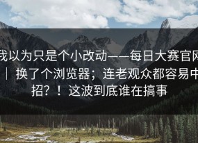 我以为只是个小改动——每日大赛官网 ｜ 换了个浏览器；连老观众都容易中招？！这波到底谁在搞事