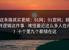 这条路其实更顺：91网；91官网；跳转逻辑这件事 - 难怪最近这么多人在问！十个里九个都错在这