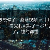 别再被绕晕了：蘑菇视频ios｜用手机打开后——看完我沉默了三秒！我先撤了，懂的都懂