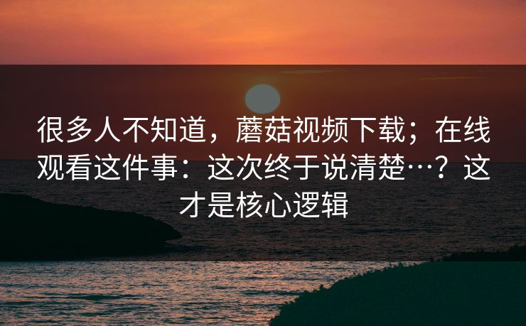很多人不知道,蘑菇视频下载;在线观看这件事:这次终于说清楚…?这才是核心逻辑 很多人不知道,蘑菇视频下载;在线观看这件事:这次终于说清楚…?这才是核心逻辑