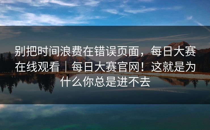 别把时间浪费在错误页面,每日大赛在线观看|每日大赛官网!这就是为什么你总是进不去 别把时间浪费在错误页面,每日大赛在线观看|每日大赛官网!这就是为什么你总是进不去