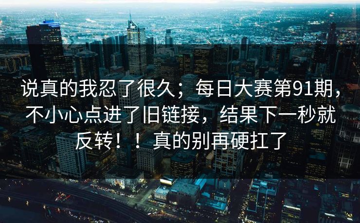说真的我忍了很久;每日大赛第91期,不小心点进了旧链接,结果下一秒就反转!!真的别再硬扛了 说真的我忍了很久;每日大赛第91期,不小心点进了旧链接,结果下一秒就反转!!真的别再硬扛了