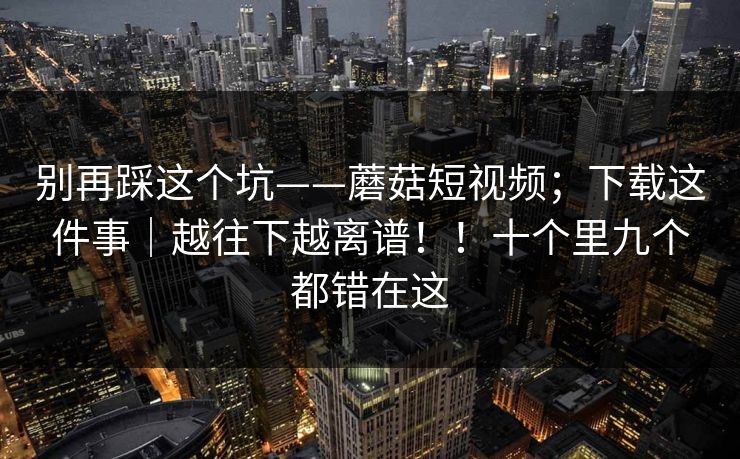 别再踩这个坑——蘑菇短视频;下载这件事|越往下越离谱!!十个里九个都错在这 别再踩这个坑——蘑菇短视频;下载这件事|越往下越离谱!!十个里九个都错在这