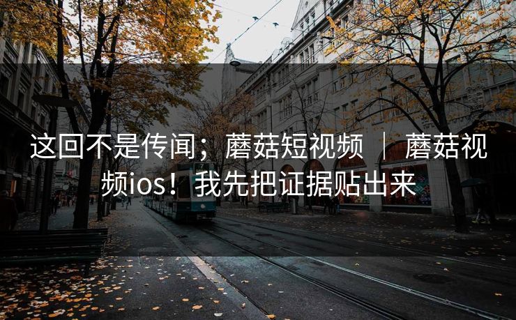 这回不是传闻；蘑菇短视频 ｜ 蘑菇视频ios！我先把证据贴出来