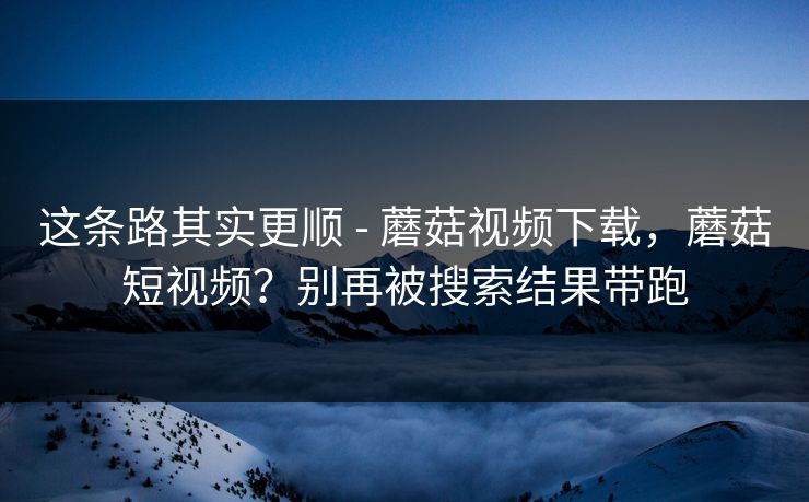 这条路其实更顺 - 蘑菇视频下载，蘑菇短视频？别再被搜索结果带跑