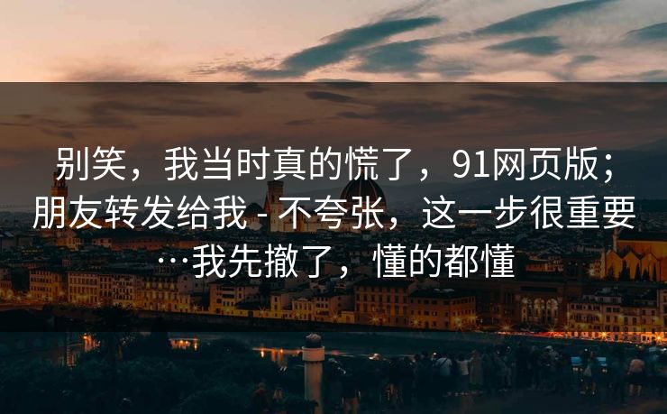 别笑,我当时真的慌了,91网页版;朋友转发给我 - 不夸张,这一步很重要…我先撤了,懂的都懂 别笑,我当时真的慌了,91网页版;朋友转发给我 - 不夸张,这一步很重要…我先撤了,懂的都懂