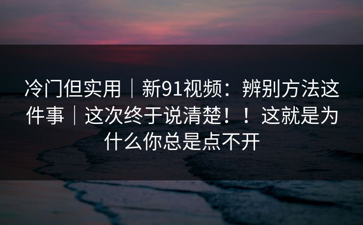 冷门但实用|新91视频:辨别方法这件事|这次终于说清楚!!这就是为什么你总是点不开 冷门但实用|新91视频:辨别方法这件事|这次终于说清楚!!这就是为什么你总是点不开