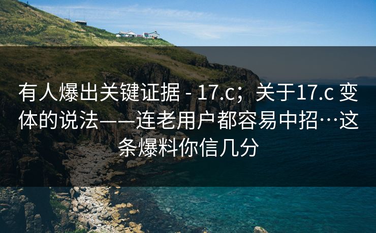有人爆出关键证据 - 17.c；关于17.c 变体的说法——连老用户都容易中招…这条爆料你信几分