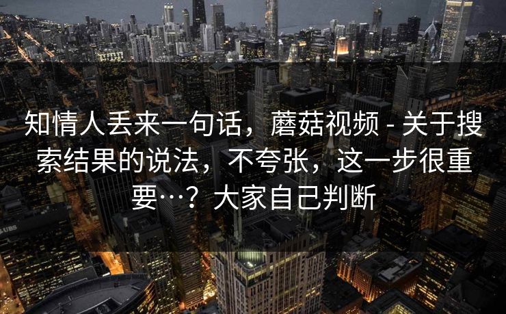 知情人丢来一句话,蘑菇视频 - 关于搜索结果的说法,不夸张,这一步很重要…?大家自己判断 知情人丢来一句话,蘑菇视频 - 关于搜索结果的说法,不夸张,这一步很重要…?大家自己判断