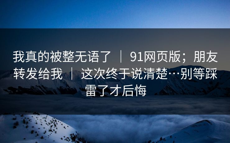 我真的被整无语了 ｜ 91网页版；朋友转发给我 ｜ 这次终于说清楚…别等踩雷了才后悔