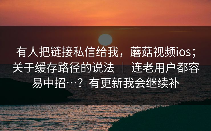 有人把链接私信给我,蘑菇视频ios;关于缓存路径的说法 | 连老用户都容易中招…?有更新我会继续补 有人把链接私信给我,蘑菇视频ios;关于缓存路径的说法 | 连老用户都容易中招…?有更新我会继续补
