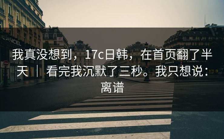 我真没想到，17c日韩，在首页翻了半天 ｜ 看完我沉默了三秒。我只想说：离谱