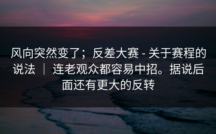 风向突然变了；反差大赛 - 关于赛程的说法 ｜ 连老观众都容易中招。据说后面还有更大的反转