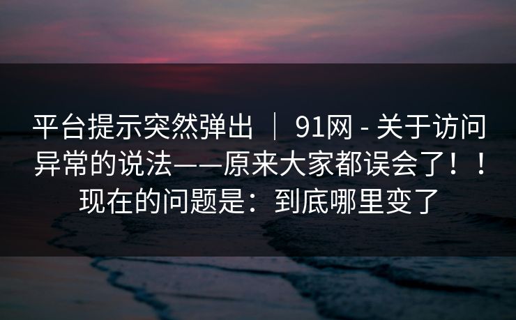 平台提示突然弹出 | 91网 - 关于访问异常的说法——原来大家都误会了!!现在的问题是:到底哪里变了 平台提示突然弹出 | 91网 - 关于访问异常的说法——原来大家都误会了!!现在的问题是:到底哪里变了