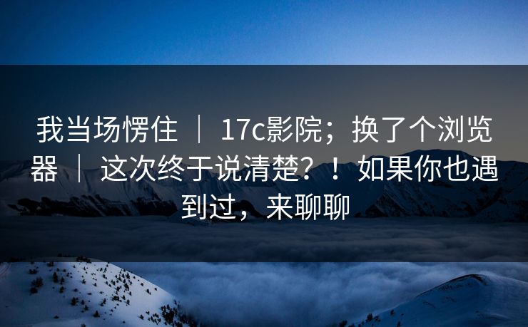 我当场愣住 | 17c影院;换了个浏览器 | 这次终于说清楚?!如果你也遇到过,来聊聊 我当场愣住 | 17c影院;换了个浏览器 | 这次终于说清楚?!如果你也遇到过,来聊聊