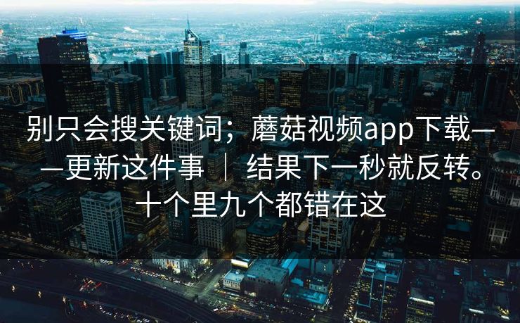 别只会搜关键词;蘑菇视频app下载——更新这件事 | 结果下一秒就反转。十个里九个都错在这 别只会搜关键词;蘑菇视频app下载——更新这件事 | 结果下一秒就反转。十个里九个都错在这