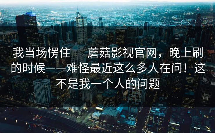 我当场愣住 | 蘑菇影视官网,晚上刷的时候——难怪最近这么多人在问!这不是我一个人的问题 我当场愣住 | 蘑菇影视官网,晚上刷的时候——难怪最近这么多人在问!这不是我一个人的问题