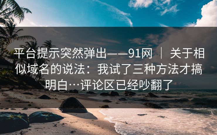 平台提示突然弹出——91网 | 关于相似域名的说法:我试了三种方法才搞明白…评论区已经吵翻了 平台提示突然弹出——91网 | 关于相似域名的说法:我试了三种方法才搞明白…评论区已经吵翻了