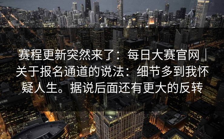赛程更新突然来了：每日大赛官网｜关于报名通道的说法：细节多到我怀疑人生。据说后面还有更大的反转