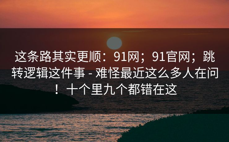 这条路其实更顺:91网;91官网;跳转逻辑这件事 - 难怪最近这么多人在问!十个里九个都错在这 这条路其实更顺:91网;91官网;跳转逻辑这件事 - 难怪最近这么多人在问!十个里九个都错在这