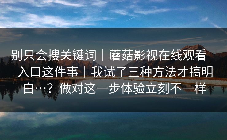 别只会搜关键词｜蘑菇影视在线观看 ｜ 入口这件事｜我试了三种方法才搞明白…？做对这一步体验立刻不一样