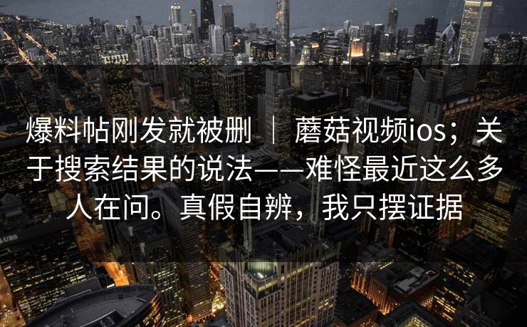 爆料帖刚发就被删 ｜ 蘑菇视频ios；关于搜索结果的说法——难怪最近这么多人在问。真假自辨，我只摆证据