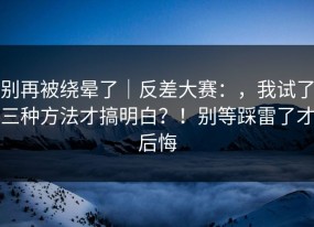 别再被绕晕了｜反差大赛：，我试了三种方法才搞明白？！别等踩雷了才后悔