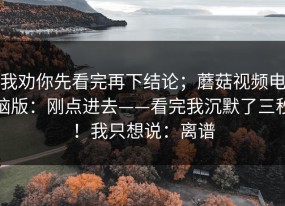 我劝你先看完再下结论；蘑菇视频电脑版：刚点进去——看完我沉默了三秒！我只想说：离谱