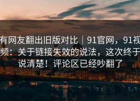 有网友翻出旧版对比｜91官网，91视频：关于链接失效的说法，这次终于说清楚！评论区已经吵翻了