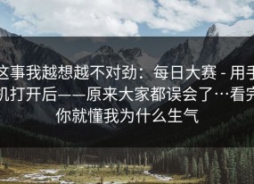 这事我越想越不对劲：每日大赛 - 用手机打开后——原来大家都误会了…看完你就懂我为什么生气