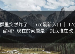 群里突然炸了｜17cc最新入口 ｜ 17c官网？现在的问题是：到底谁在改