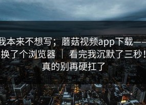 我本来不想写；蘑菇视频app下载——换了个浏览器 ｜ 看完我沉默了三秒！真的别再硬扛了