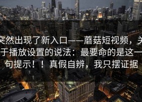 突然出现了新入口——蘑菇短视频，关于播放设置的说法：最要命的是这一句提示！！真假自辨，我只摆证据